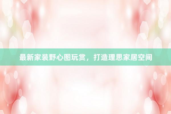 最新家装野心图玩赏，打造理思家居空间