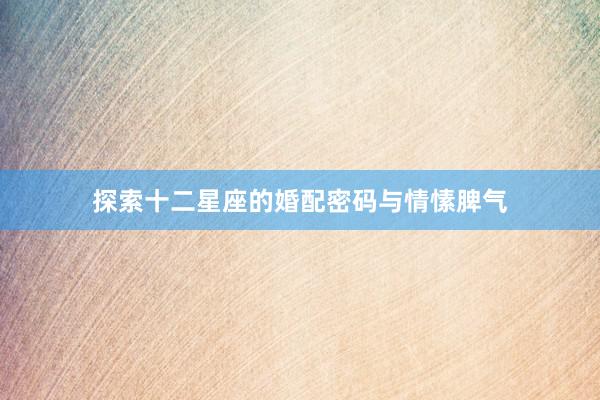 探索十二星座的婚配密码与情愫脾气